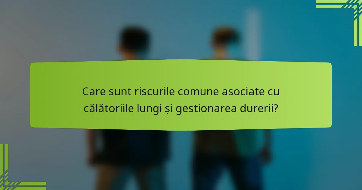Care sunt riscurile comune asociate cu călătoriile lungi și gestionarea durerii?