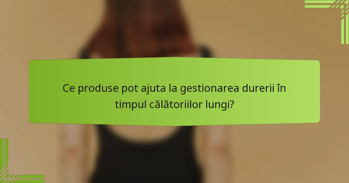 Ce produse pot ajuta la gestionarea durerii în timpul călătoriilor lungi?